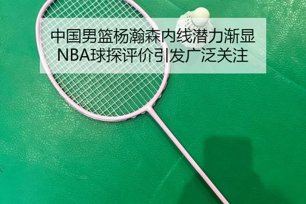 中国男篮杨瀚森内线潜力渐显 NBA球探评价引发广泛关注 - leyu