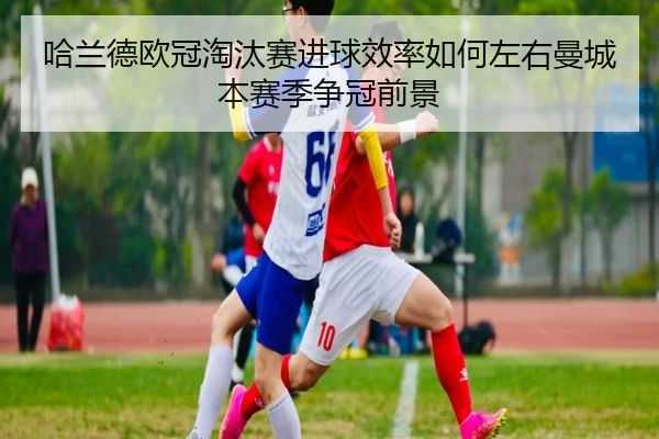 哈兰德欧冠淘汰赛进球效率如何左右曼城本赛季争冠前景