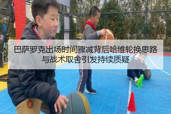 巴萨罗克出场时间骤减背后哈维轮换思路与战术取舍引发持续质疑
