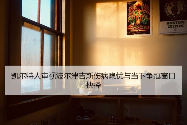 凯尔特人审视波尔津吉斯伤病隐忧与当下争冠窗口抉择