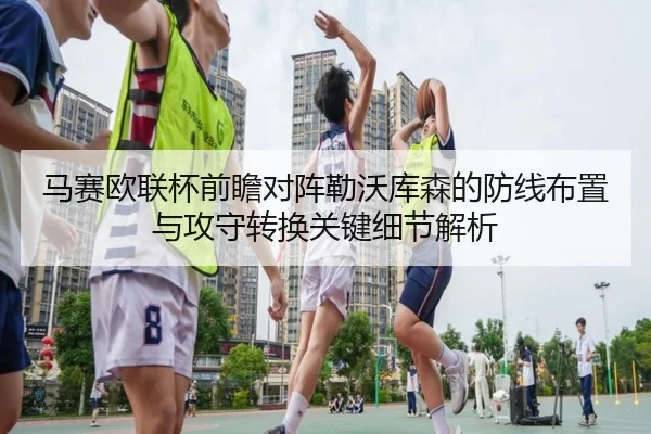 马赛欧联杯前瞻对阵勒沃库森的防线布置与攻守转换关键细节解析