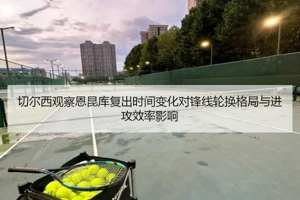 切尔西观察恩昆库复出时间变化对锋线轮换格局与进攻效率影响 - leyu