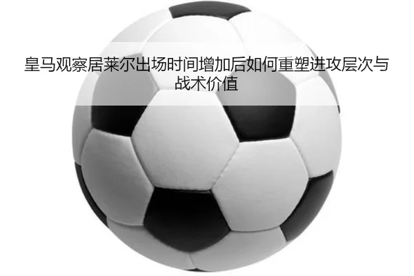皇马观察居莱尔出场时间增加后如何重塑进攻层次与战术价值