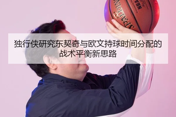 独行侠研究东契奇与欧文持球时间分配的战术平衡新思路