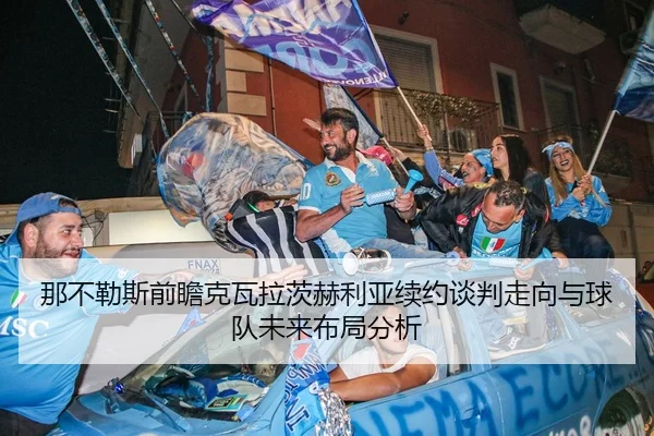那不勒斯前瞻克瓦拉茨赫利亚续约谈判走向与球队未来布局分析