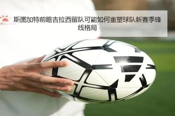 斯图加特前瞻吉拉西留队可能如何重塑球队新赛季锋线格局
