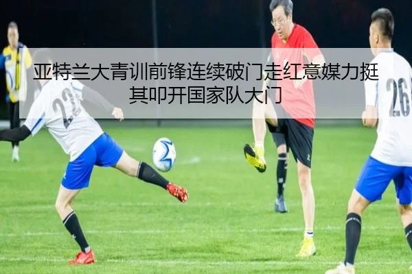 亚特兰大青训前锋连续破门走红意媒力挺其叩开国家队大门
